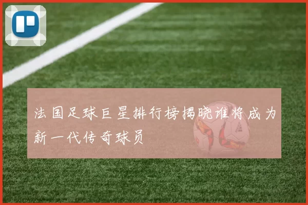 法国足球巨星排行榜揭晓谁将成为新一代传奇球员