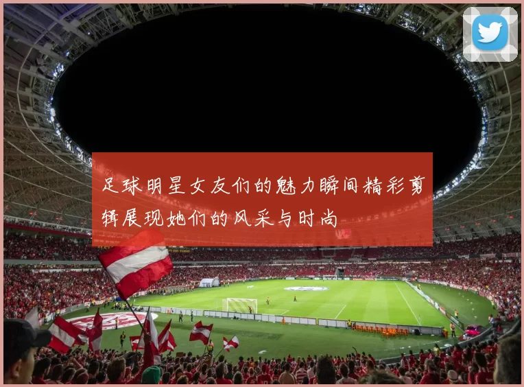 足球明星女友们的魅力瞬间精彩剪辑展现她们的风采与时尚