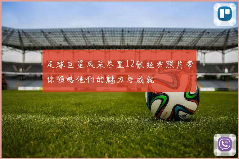 足球巨星风采尽显12张经典照片带你领略他们的魅力与成就
