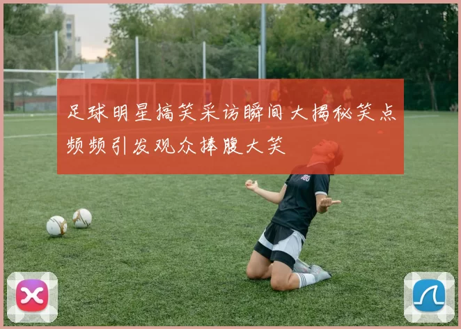 足球明星搞笑采访瞬间大揭秘笑点频频引发观众捧腹大笑