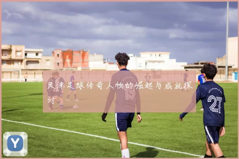 天津足球传奇人物的崛起与成就探讨