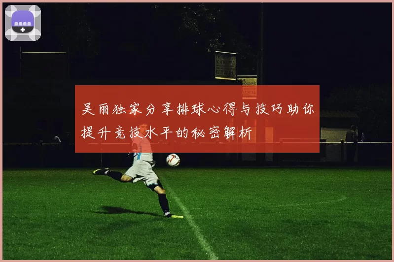 吴丽独家分享排球心得与技巧助你提升竞技水平的秘密解析