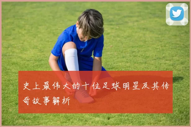 史上最伟大的十位足球明星及其传奇故事解析