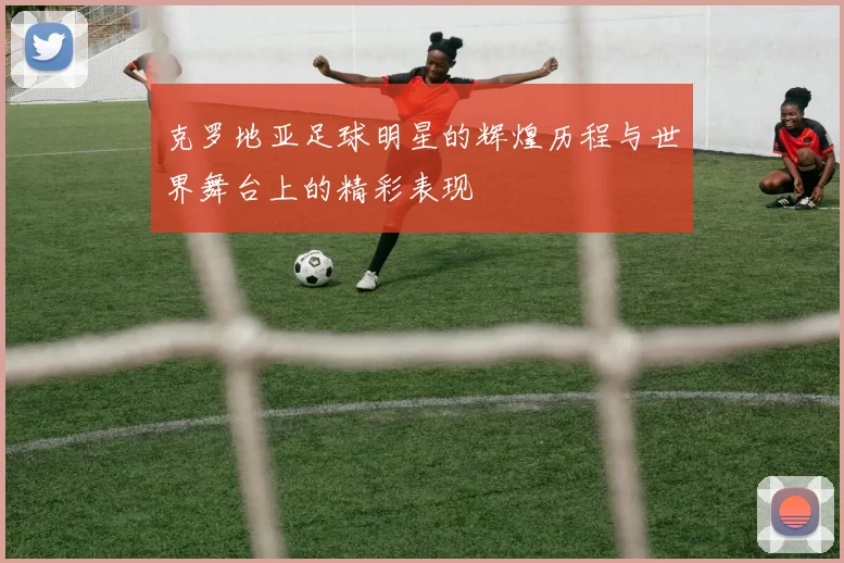 克罗地亚足球明星的辉煌历程与世界舞台上的精彩表现