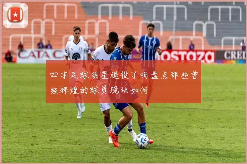 四字足球明星退役了吗盘点那些曾经辉煌的球员现状如何