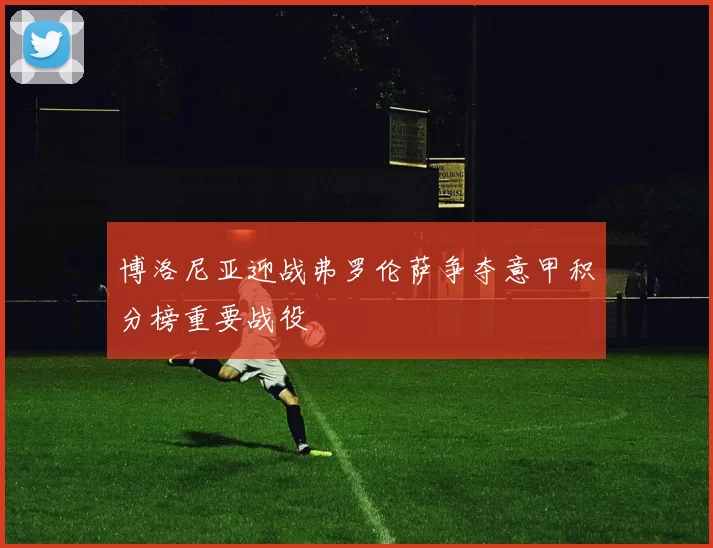 博洛尼亚迎战弗罗伦萨争夺意甲积分榜重要战役