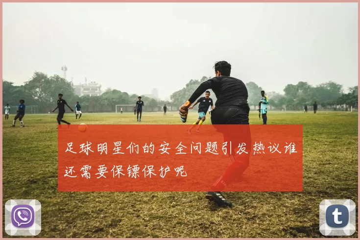 足球明星们的安全问题引发热议谁还需要保镖保护呢