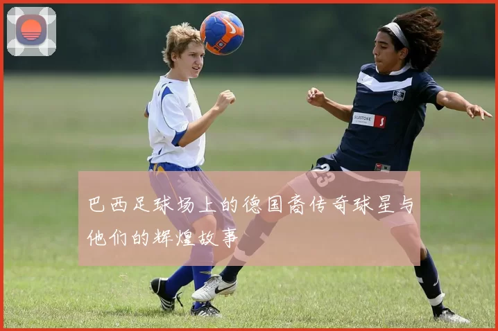 巴西足球场上的德国裔传奇球星与他们的辉煌故事