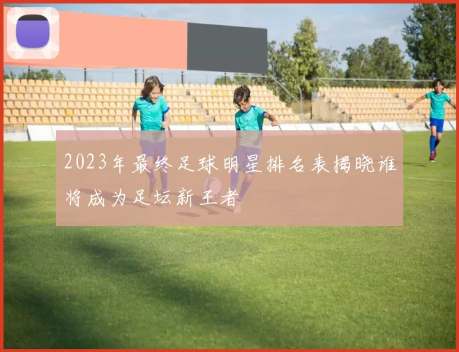 2023年最终足球明星排名表揭晓谁将成为足坛新王者