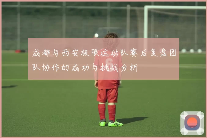 成都与西安极限运动队赛后复盘团队协作的成功与挑战分析