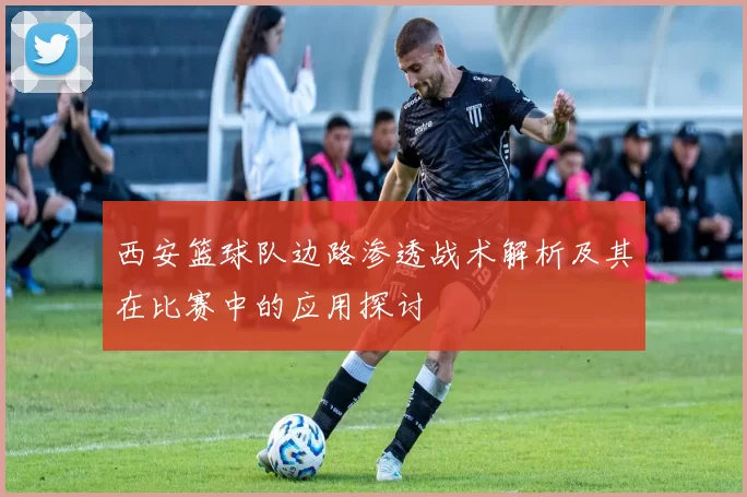 西安篮球队边路渗透战术解析及其在比赛中的应用探讨