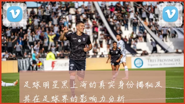 足球明星黑上海的真实身份揭秘及其在足球界的影响力分析