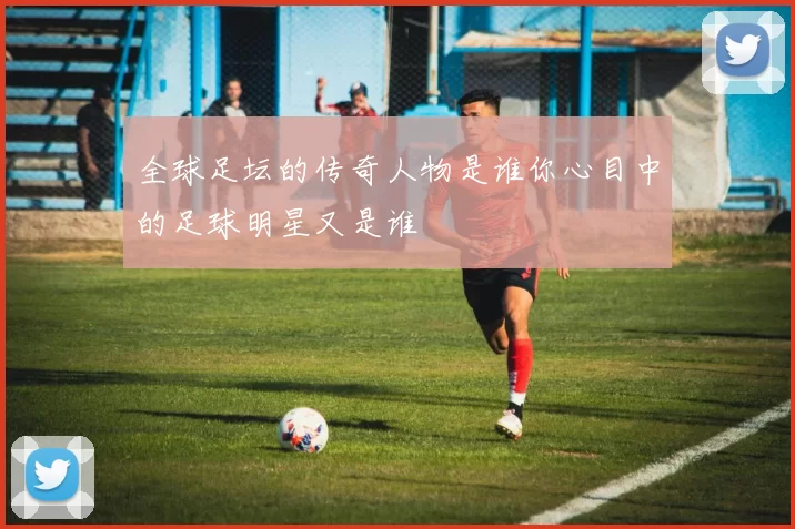 全球足坛的传奇人物是谁你心目中的足球明星又是谁