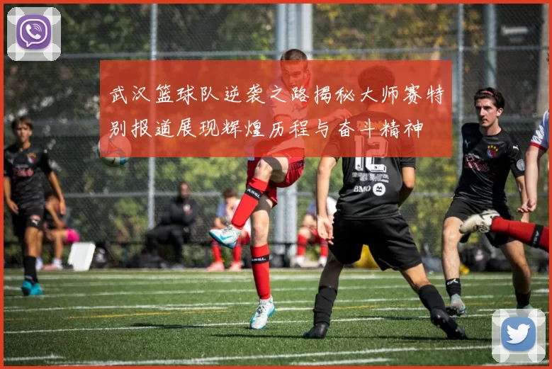 武汉篮球队逆袭之路揭秘大师赛特别报道展现辉煌历程与奋斗精神