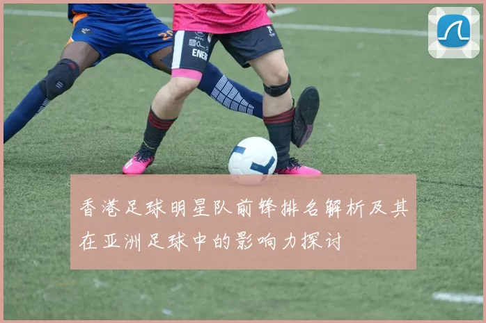 香港足球明星队前锋排名解析及其在亚洲足球中的影响力探讨