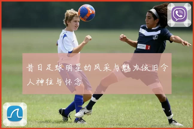 昔日足球明星的风采与魅力依旧令人神往与怀念
