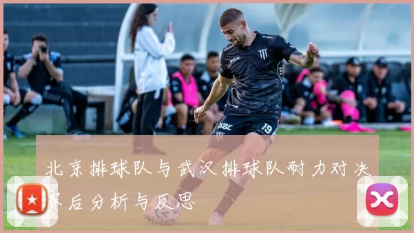 北京排球队与武汉排球队耐力对决赛后分析与反思