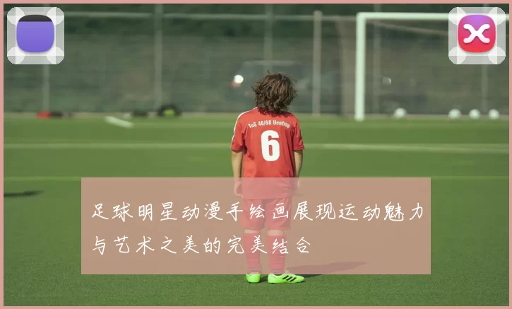 足球明星动漫手绘画展现运动魅力与艺术之美的完美结合