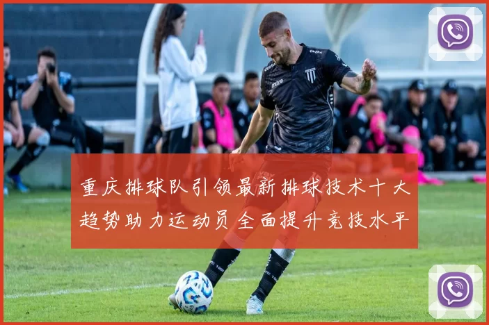 重庆排球队引领最新排球技术十大趋势助力运动员全面提升竞技水平