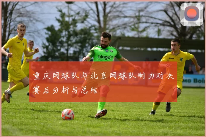 重庆网球队与北京网球队耐力对决赛后分析与总结