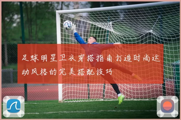 足球明星卫衣穿搭指南打造时尚运动风格的完美搭配技巧