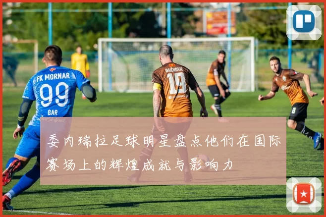 委内瑞拉足球明星盘点他们在国际赛场上的辉煌成就与影响力