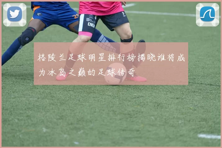 格陵兰足球明星排行榜揭晓谁将成为冰岛之巅的足球传奇