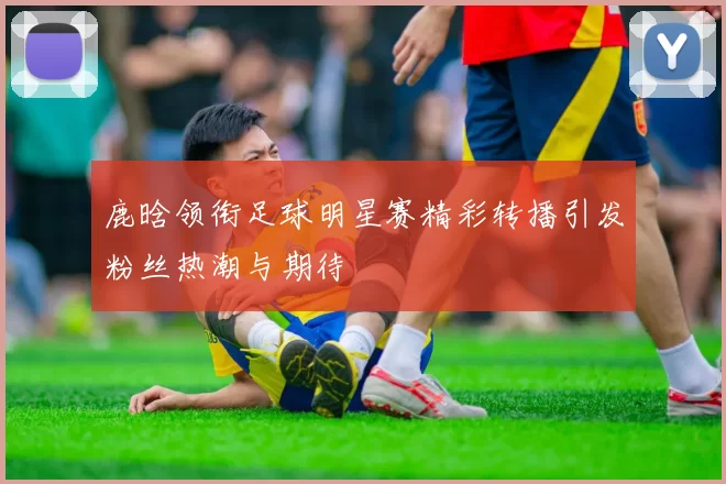 鹿晗领衔足球明星赛精彩转播引发粉丝热潮与期待