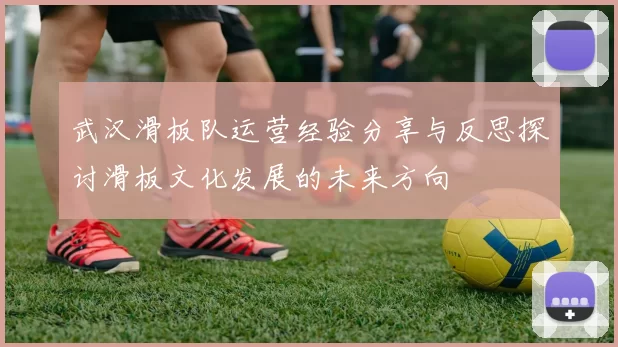 武汉滑板队运营经验分享与反思探讨滑板文化发展的未来方向