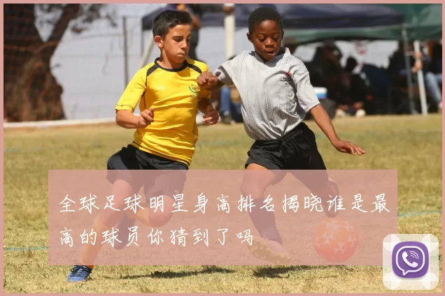 全球足球明星身高排名揭晓谁是最高的球员你猜到了吗