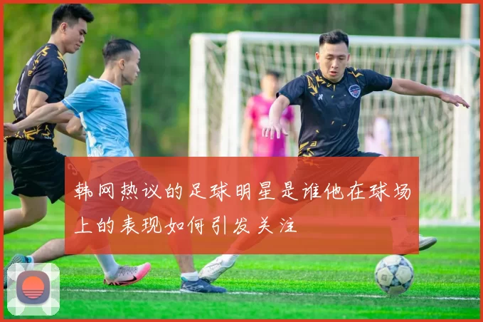 韩网热议的足球明星是谁他在球场上的表现如何引发关注
