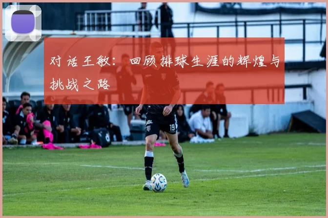 对话王敏：回顾排球生涯的辉煌与挑战之路