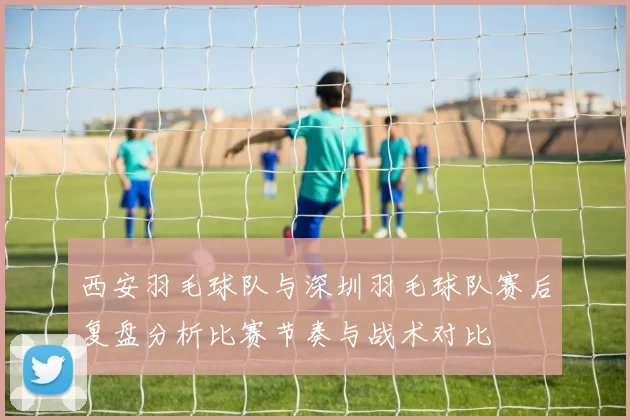 西安羽毛球队与深圳羽毛球队赛后复盘分析比赛节奏与战术对比