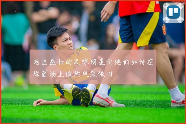 老当益壮的足球明星们他们如何在绿茵场上依然风采依旧
