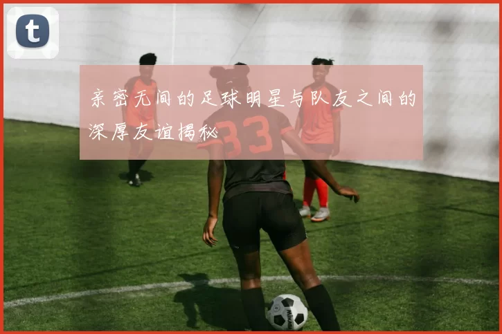 亲密无间的足球明星与队友之间的深厚友谊揭秘