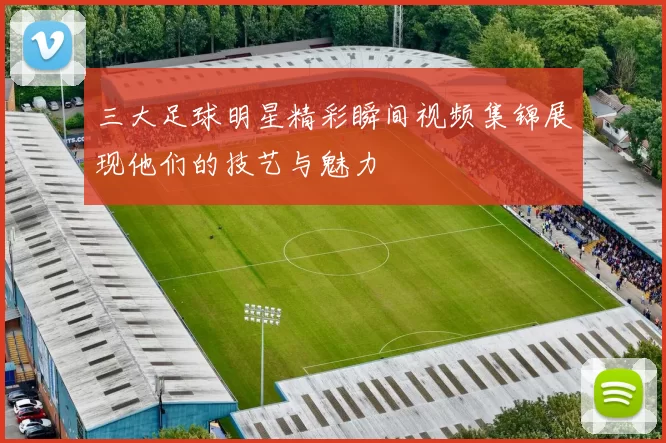 三大足球明星精彩瞬间视频集锦展现他们的技艺与魅力