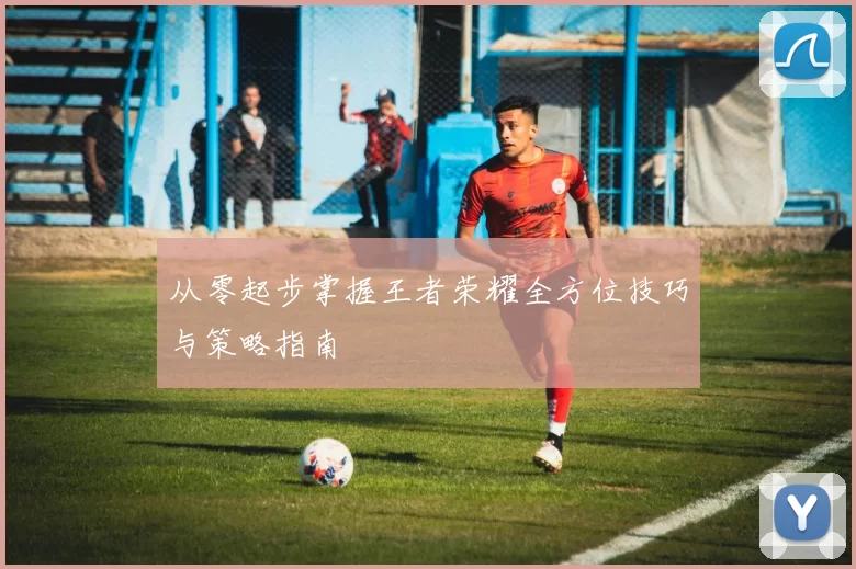 从零起步掌握王者荣耀全方位技巧与策略指南