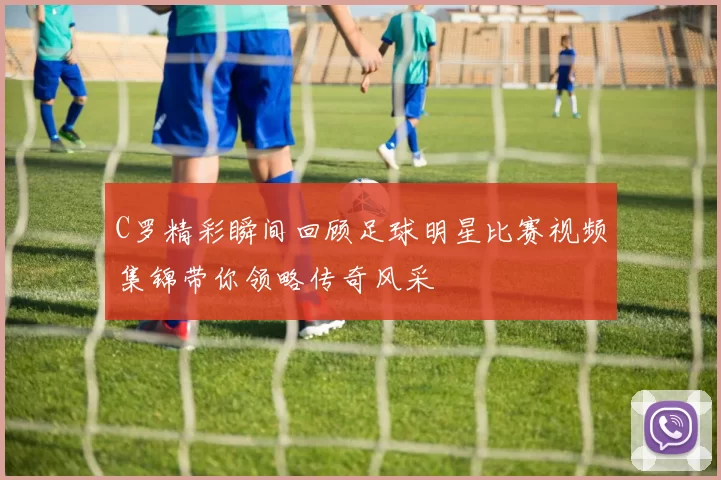 C罗精彩瞬间回顾足球明星比赛视频集锦带你领略传奇风采