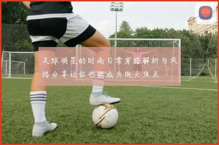 足球明星的时尚日常穿搭解析与风格分享让你也能成为街头焦点
