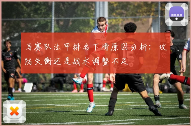 马赛队法甲排名下滑原因分析：攻防失衡还是战术调整不足