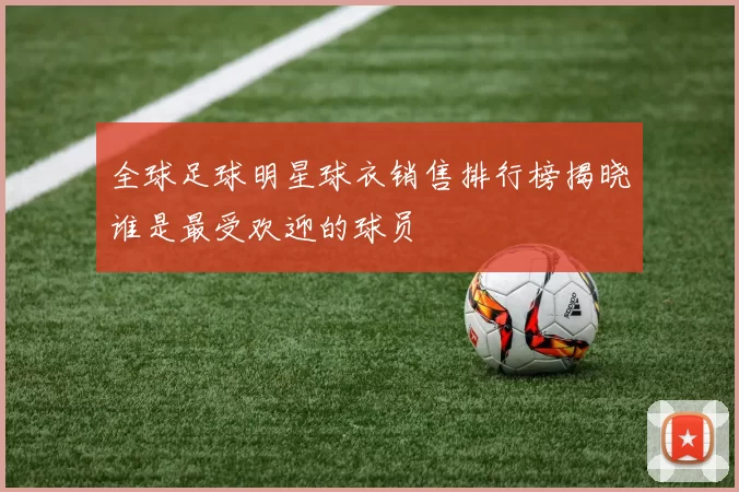 全球足球明星球衣销售排行榜揭晓谁是最受欢迎的球员