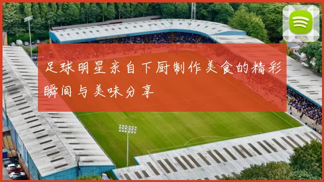 足球明星亲自下厨制作美食的精彩瞬间与美味分享