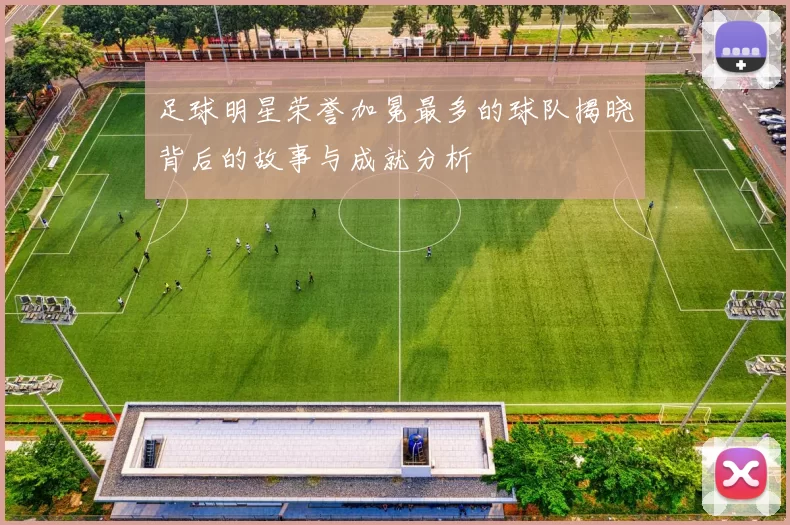 足球明星荣誉加冕最多的球队揭晓背后的故事与成就分析