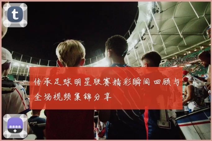 传承足球明星联赛精彩瞬间回顾与全场视频集锦分享