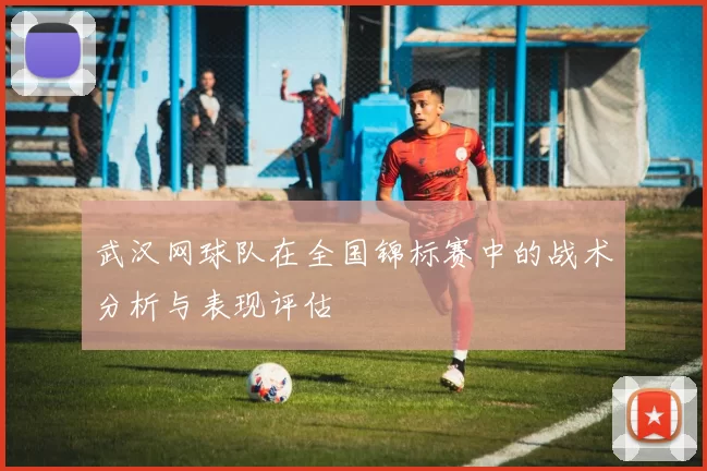 武汉网球队在全国锦标赛中的战术分析与表现评估