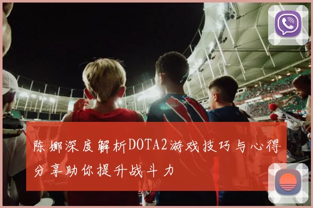 陈娜深度解析DOTA2游戏技巧与心得分享助你提升战斗力