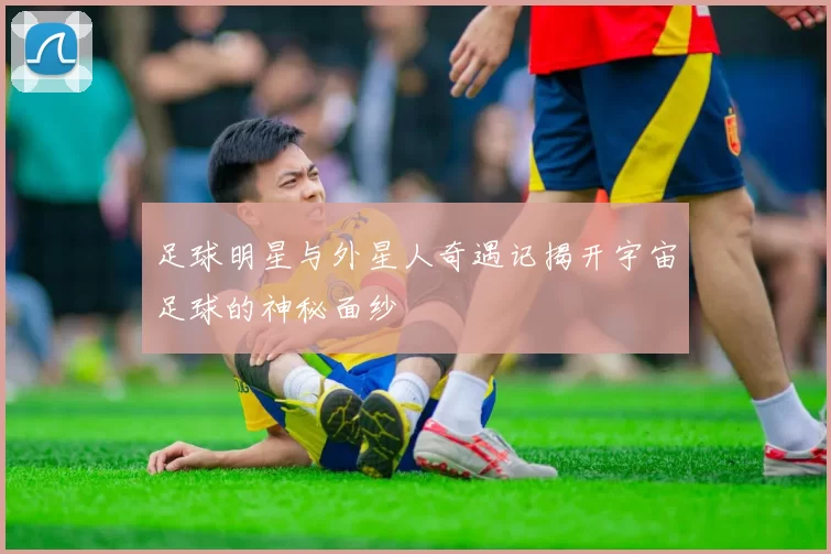 足球明星与外星人奇遇记揭开宇宙足球的神秘面纱