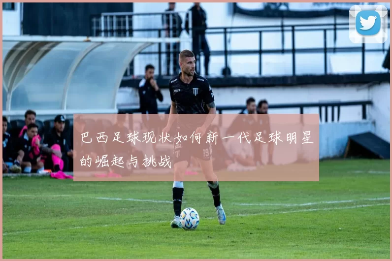 巴西足球现状如何新一代足球明星的崛起与挑战