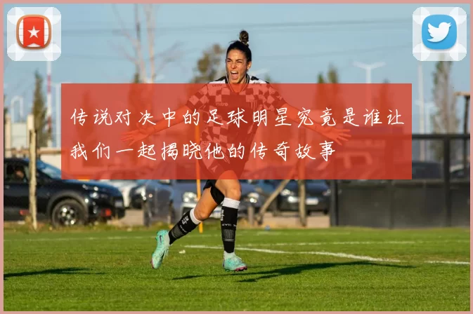 传说对决中的足球明星究竟是谁让我们一起揭晓他的传奇故事