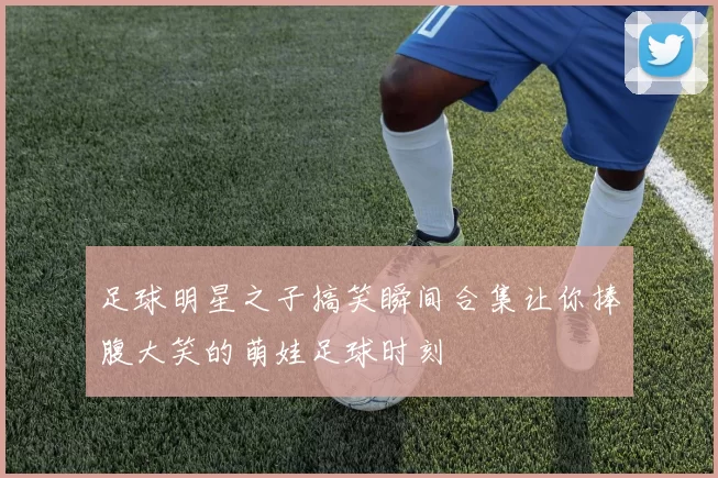 足球明星之子搞笑瞬间合集让你捧腹大笑的萌娃足球时刻